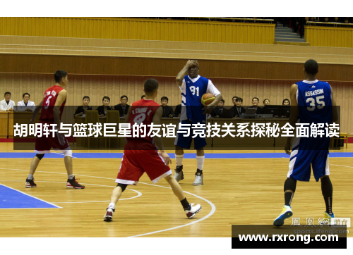 胡明轩与篮球巨星的友谊与竞技关系探秘全面解读