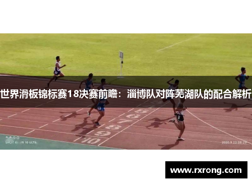 世界滑板锦标赛18决赛前瞻：淄博队对阵芜湖队的配合解析